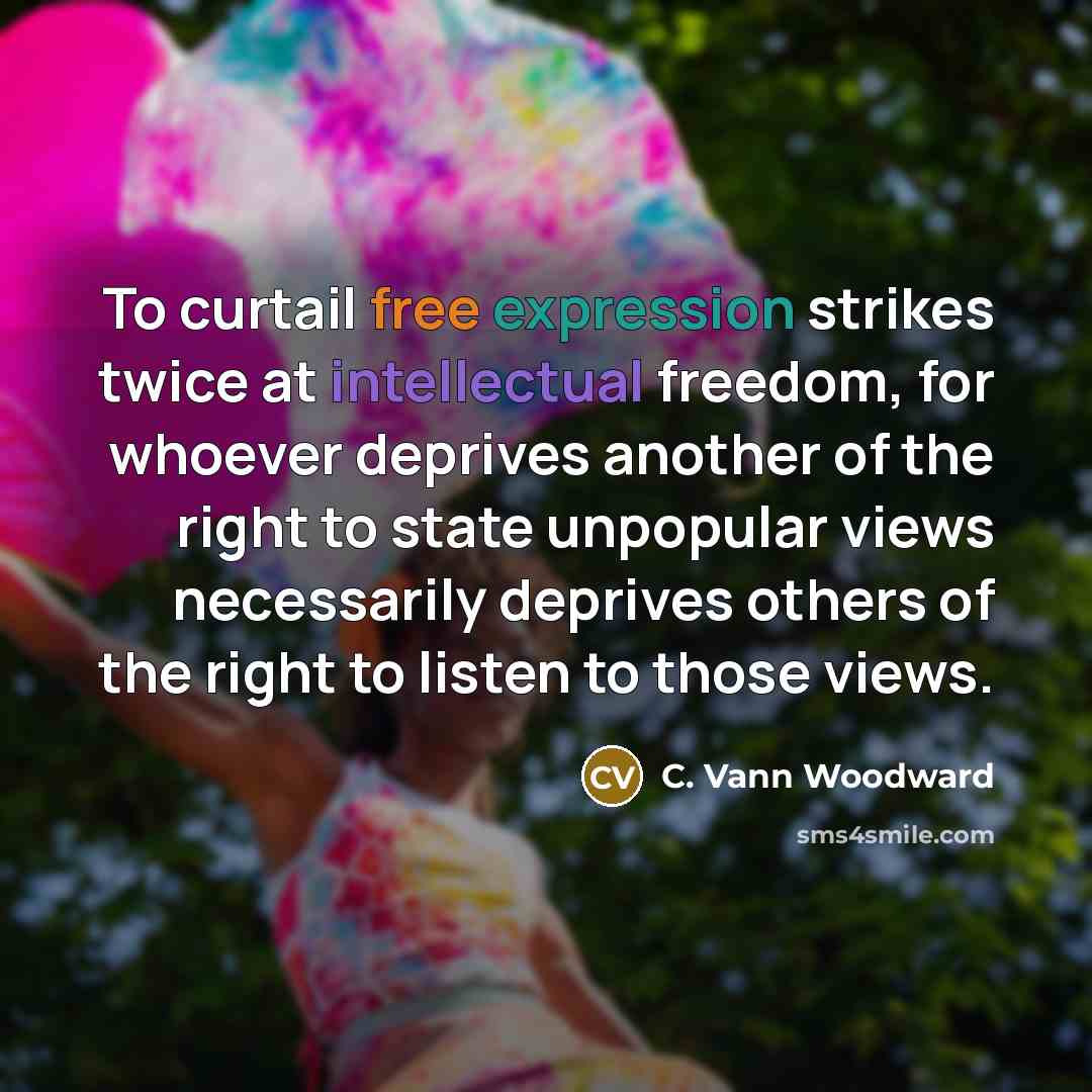 “To curtail free expression strikes twice at intellectual freedom, for whoever deprives another of the right to state unpopular views necessarily deprives others of the right to listen to those views.” quote by C. Vann Woodward