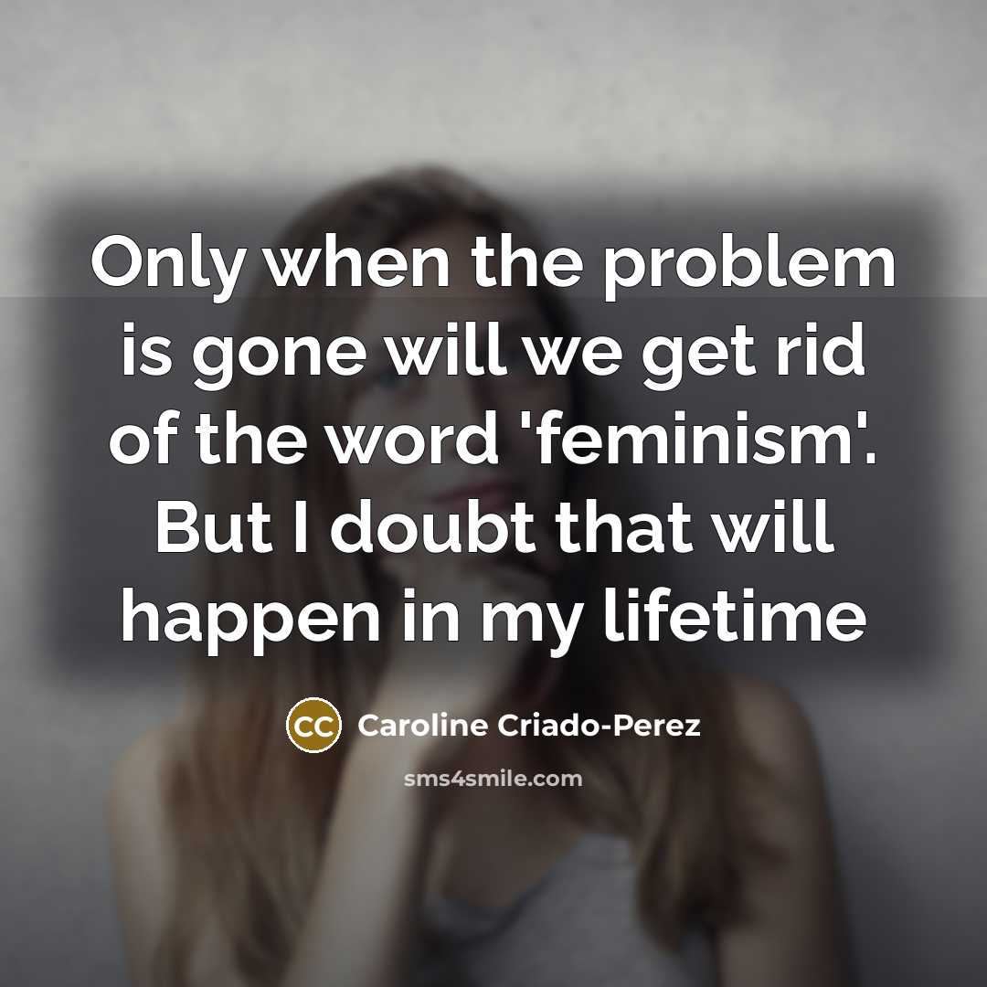 “Only when the problem is gone will we get rid of the word 'feminism'. But I doubt that will happen in my lifetime” quote by Caroline Criado-Perez