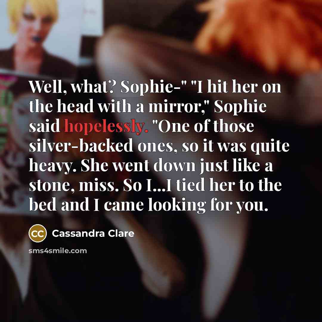 “Well, what? Sophie-" "I hit her on the head with a mirror," Sophie said hopelessly. "One of those silver-backed ones, so it was quite heavy. She went down just like a stone, miss. So I...I tied her to the bed and I came looking for you.” quote by Cassandra Clare