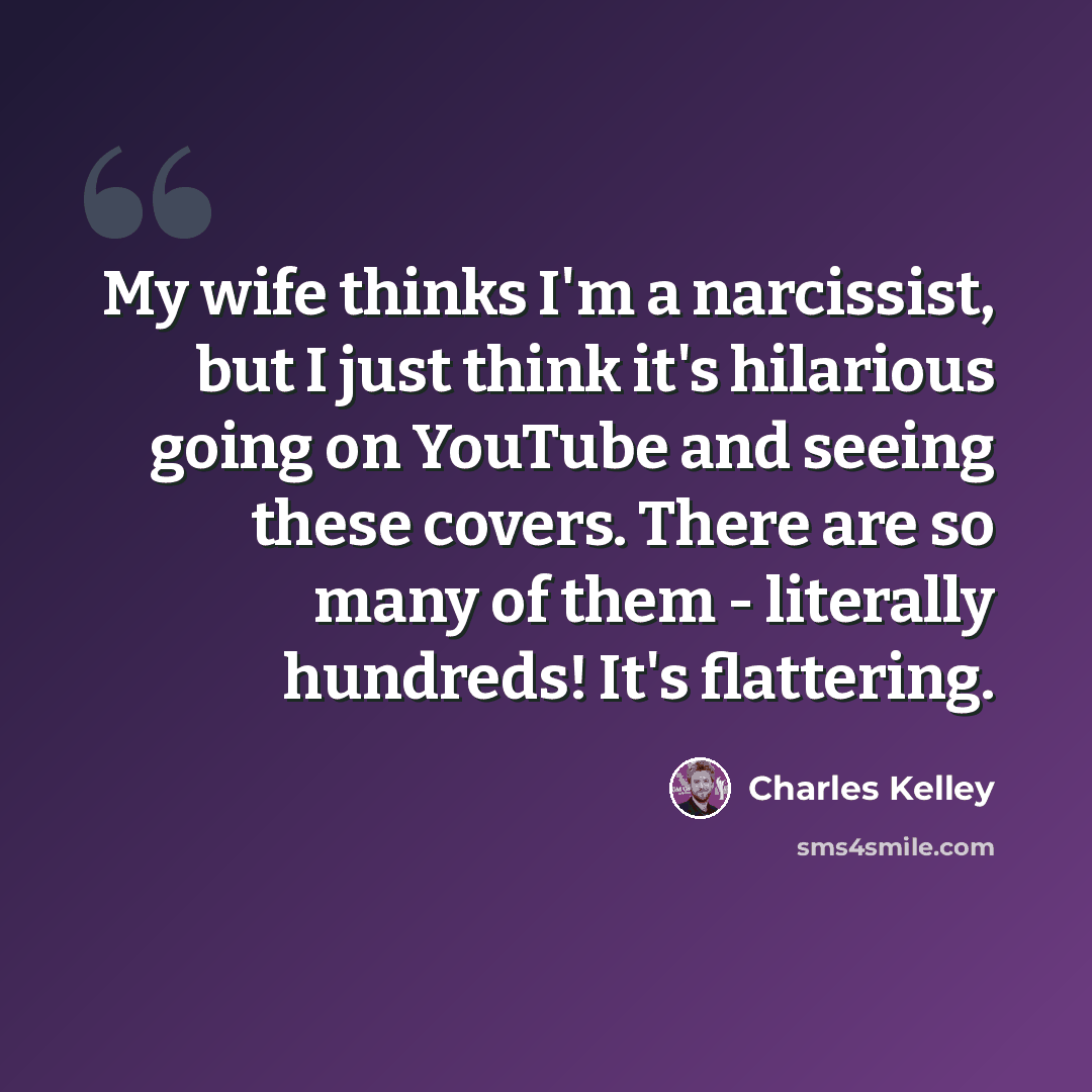 “My wife thinks I'm a narcissist, but I just think it's hilarious going on YouTube and seeing these covers. There are so many of them - literally hundreds! It's flattering.” quote by Charles Kelley