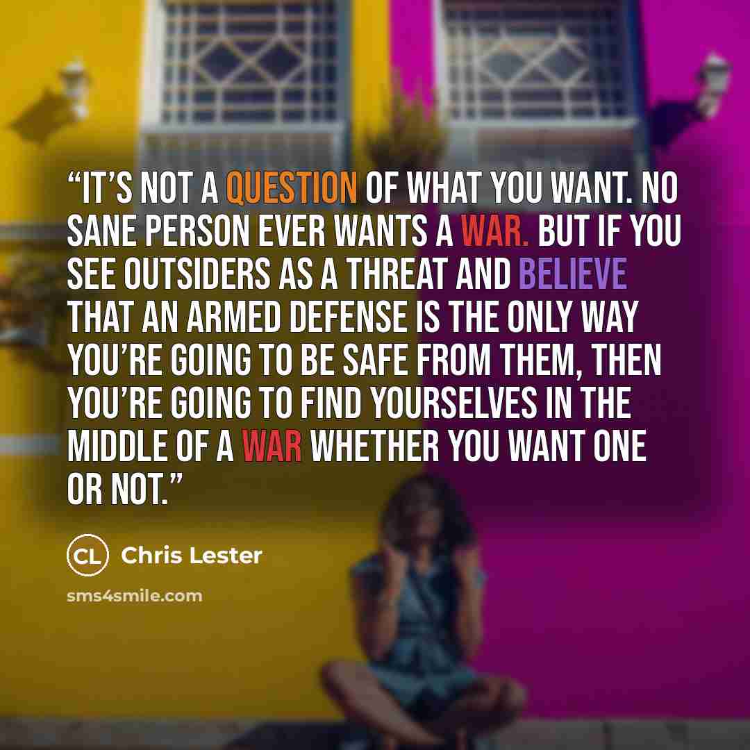 “It’s not a question of what you want. No sane person ever WANTS a war. But if you see outsiders as a threat and believe that an armed defense is the only way you’re going to be safe from them, then you’re going to find yourselves in the middle of a war whether you want one or not.” quote by Chris Lester