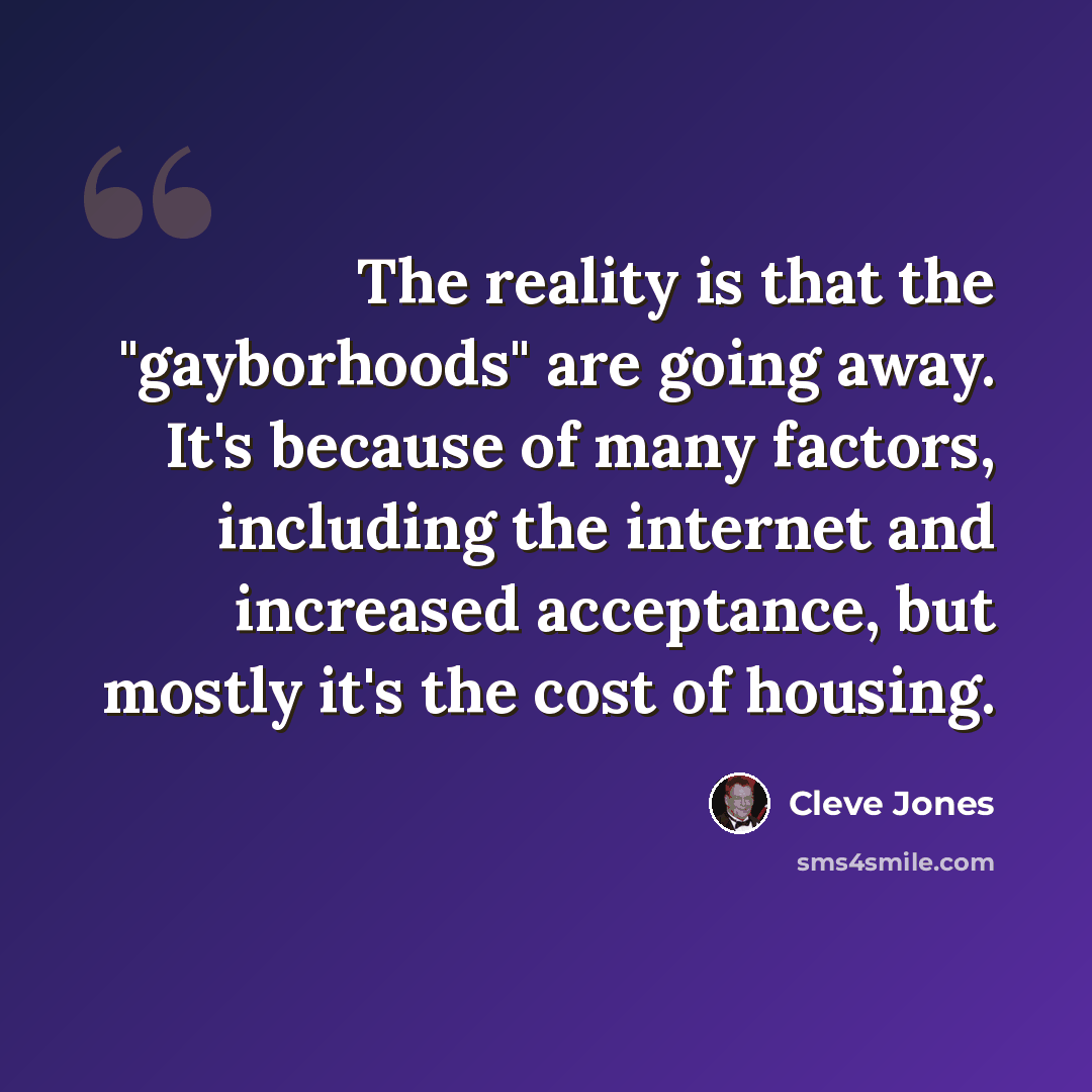 “The reality is that the "gayborhoods" are going away. It's because of many factors, including the internet and increased acceptance, but mostly it's the cost of housing.” quote by Cleve Jones