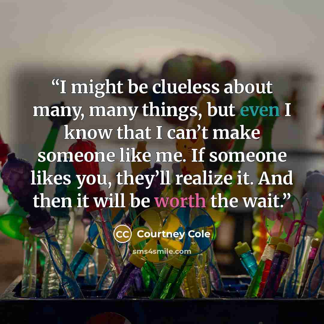 “I might be clueless about many, many things, but even I know that I can’t make someone like me. If someone likes you, they’ll realize it. And then it will be worth the wait.” quote by Courtney Cole
