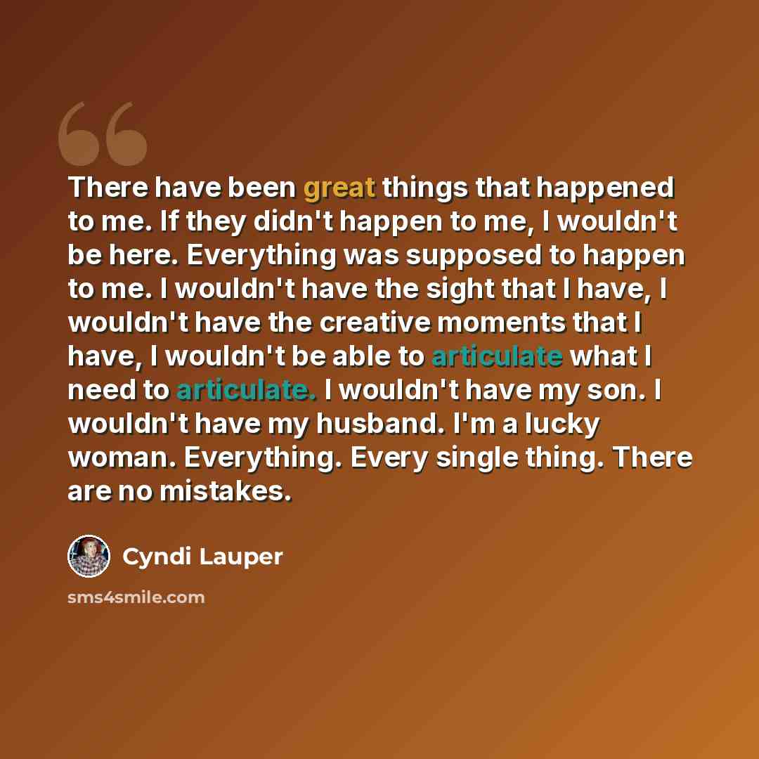 “There have been great things that happened to me. If they didn't happen to me, I wouldn't be here. Everything was supposed to happen to me. I wouldn't have the sight that I have, I wouldn't have the creative moments that I have, I wouldn't be able to articulate what I need to articulate. I…” quote by Cyndi Lauper