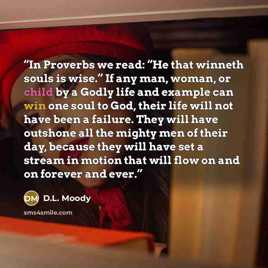 “In Proverbs we read: “He that winneth souls is wise.” If any man, woman, or child by a Godly life and example can win one soul to God, their life will not have been a failure. They will have outshone all the mighty men of their day, because they will have set a stream in motion that will flow on…” quote by D.L. Moody