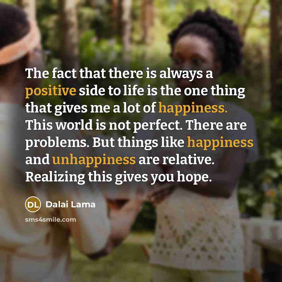 “The fact that there is always a positive side to life is the one thing that gives me a lot of happiness. This world is not perfect. There are problems. But things like happiness and unhappiness are relative. Realizing this gives you hope.” quote by Dalai Lama