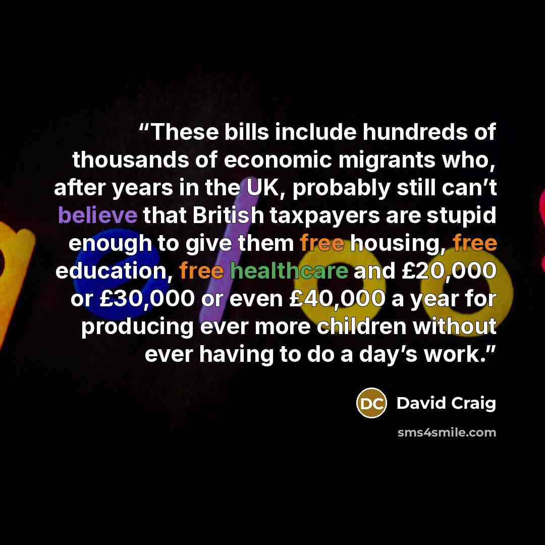 “These bills include hundreds of thousands of economic migrants who, after years in the UK, probably still can’t believe that British taxpayers are stupid enough to give them free housing, free education, free healthcare and £20,000 or £30,000 or even £40,000 a year for producing ever more children…” quote by David Craig