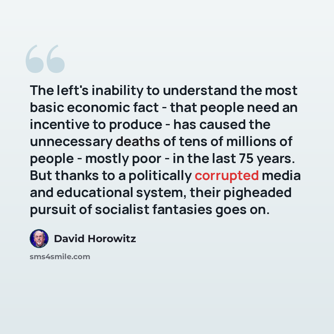 “The left's inability to understand the most basic economic fact - that people need an incentive to produce - has caused the unnecessary deaths of tens of millions of people - mostly poor - in the last 75 years. But thanks to a politically corrupted media and educational system, their pigheaded…” quote by David Horowitz