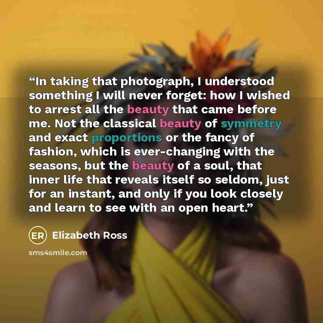 “In taking that photograph, I understood something I will never forget: how I wished to arrest all the beauty that came before me. Not the classical beauty of symmetry and exact proportions or the fancy of fashion, which is ever-changing with the seasons, but the beauty of a soul, that inner life…” quote by Elizabeth Ross