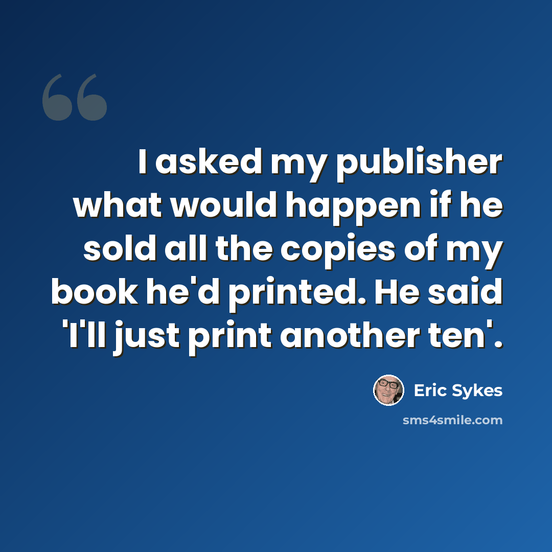 “I asked my publisher what would happen if he sold all the copies of my book he'd printed. He said 'I'll just print another ten'.” quote by Eric Sykes