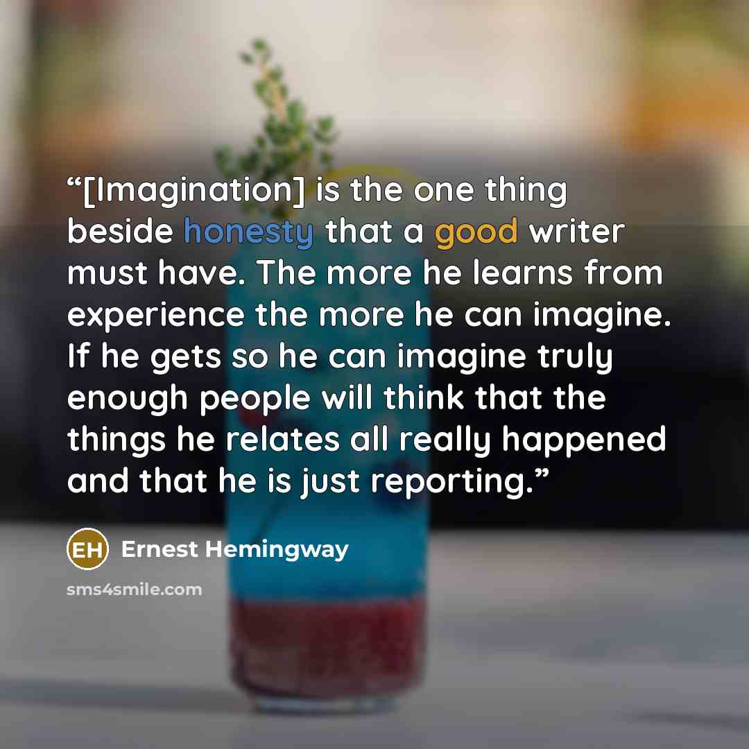 “[Imagination] is the one thing beside honesty that a good writer must have. The more he learns from experience the more he can imagine. If he gets so he can imagine truly enough people will think that the things he relates all really happened and that he is just reporting.” quote by Ernest Hemingway