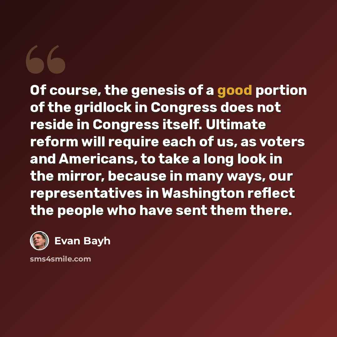 “Of course, the genesis of a good portion of the gridlock in Congress does not reside in Congress itself. Ultimate reform will require each of us, as voters and Americans, to take a long look in the mirror, because in many ways, our representatives in Washington reflect the people who have sent…” quote by Evan Bayh