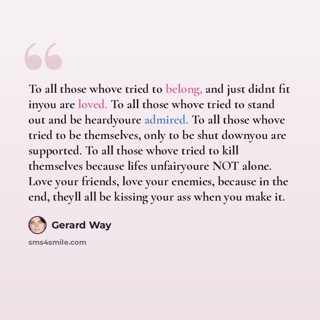 “To all those whove tried to belong, and just didnt fit inyou are loved. To all those whove tried to stand out and be heardyoure admired. To all those whove tried to be themselves, only to be shut downyou are supported. To all those whove tried to kill themselves because lifes unfairyoure NOT…” quote by Gerard Way