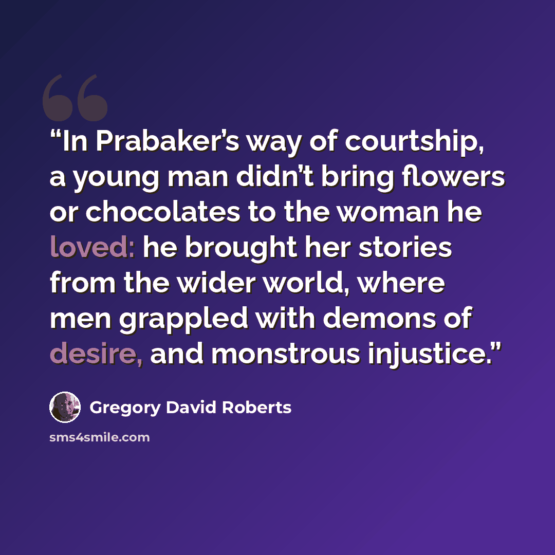 “In Prabaker’s way of courtship, a young man didn’t bring flowers or chocolates to the woman he loved: he brought her stories from the wider world, where men grappled with demons of desire, and monstrous injustice.” quote by Gregory David Roberts
