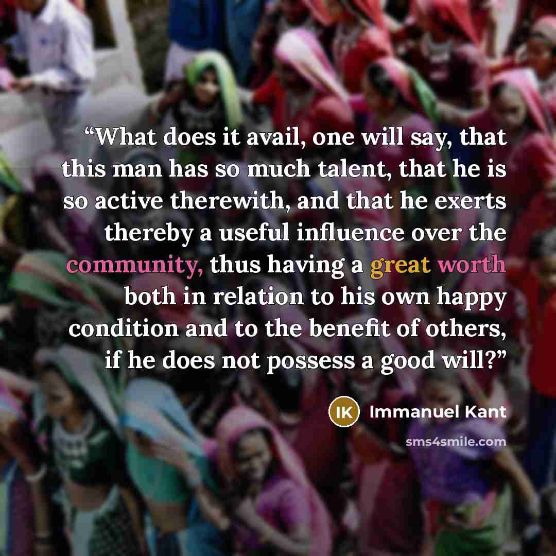 “What does it avail, one will say, that this man has so much talent, that he is so active therewith, and that he exerts thereby a useful influence over the community, thus having a great worth both in relation to his own happy condition and to the benefit of others, if he does not possess a good…” quote by Immanuel Kant