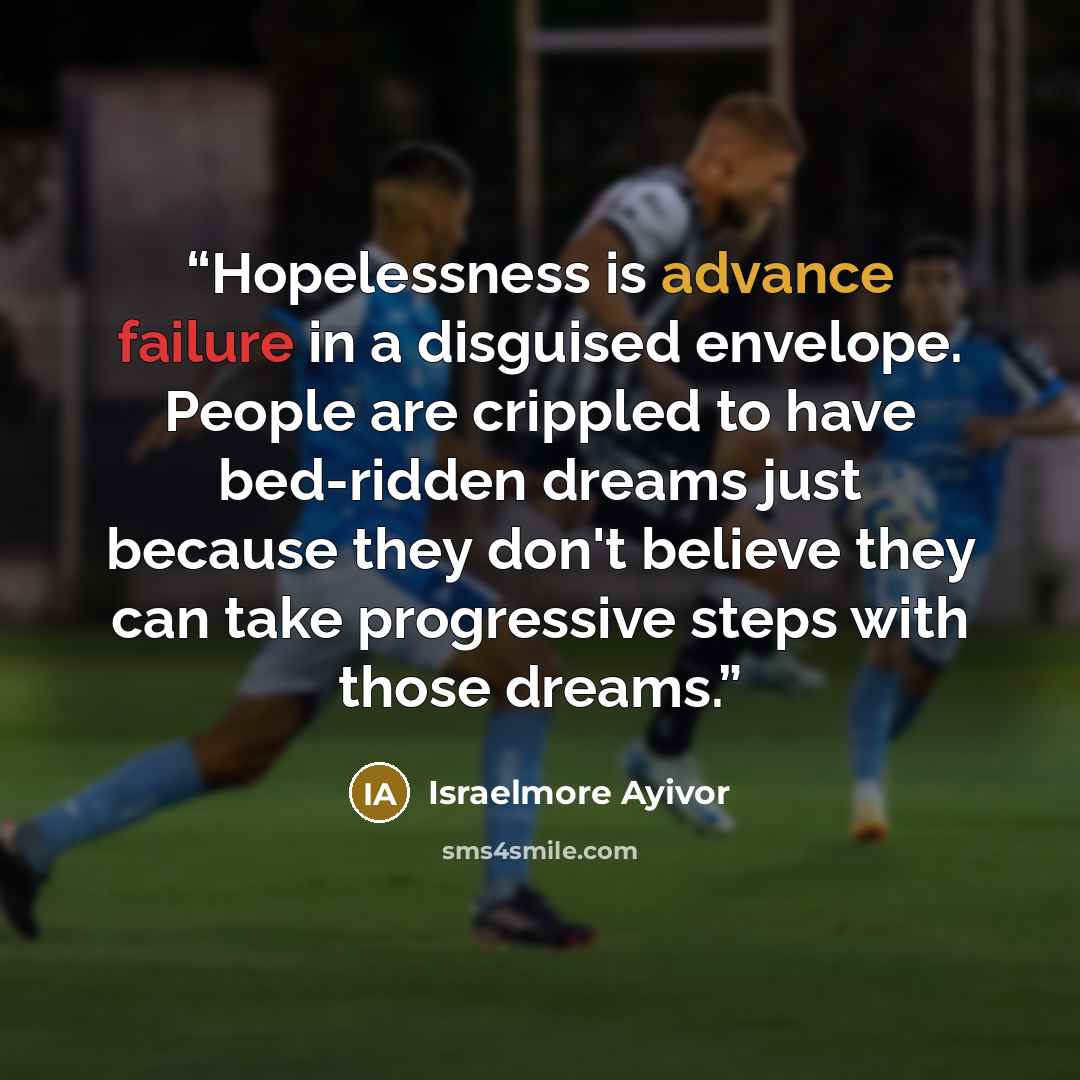 “Hopelessness is advance failure in a disguised envelope. People are crippled to have bed-ridden dreams just because they don't believe they can take progressive steps with those dreams.” quote by Israelmore Ayivor