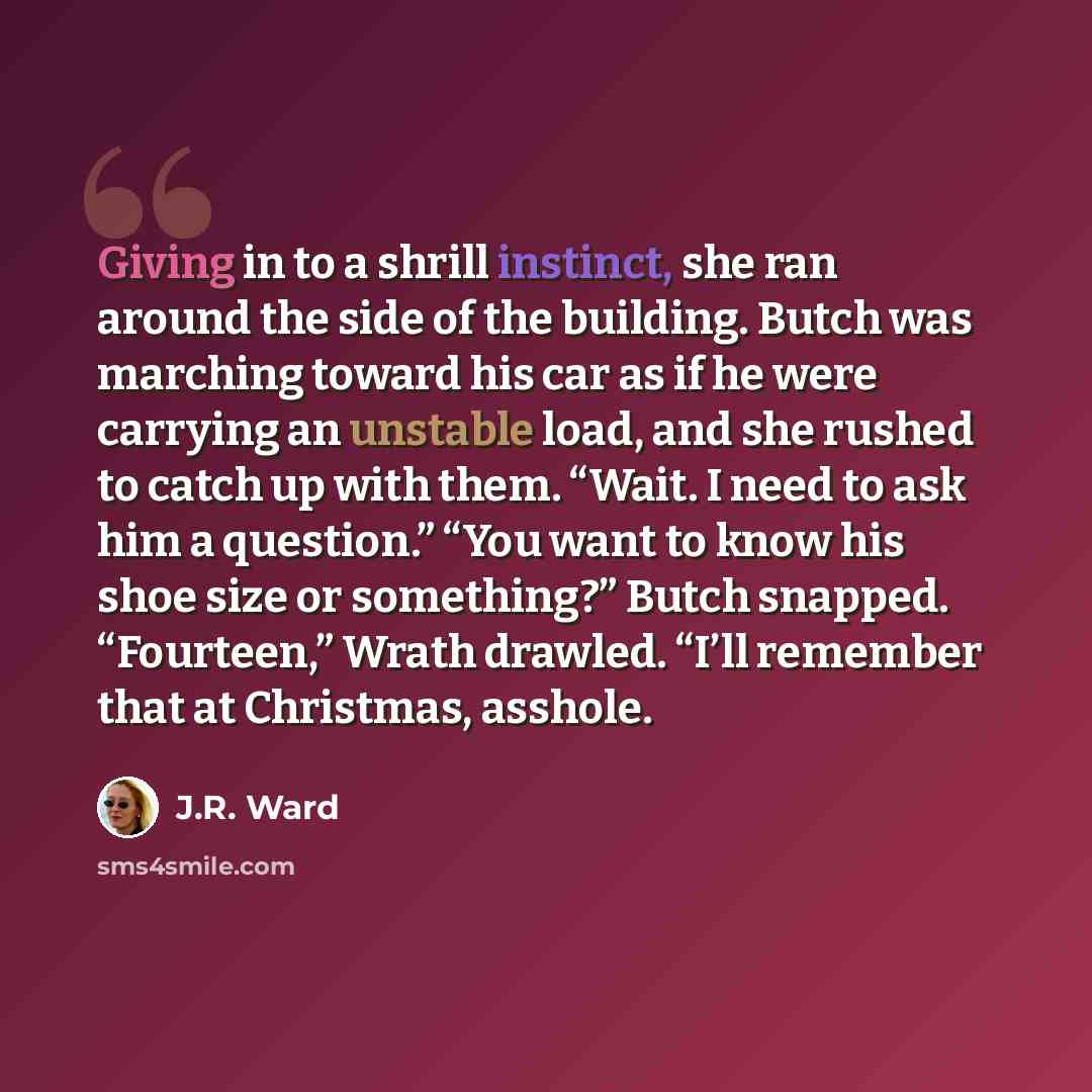 “Giving in to a shrill instinct, she ran around the side of the building. Butch was marching toward his car as if he were carrying an unstable load, and she rushed to catch up with them. “Wait. I need to ask him a question.” “You want to know his shoe size or something?” Butch snapped. “Fourteen,”…” quote by J.R. Ward
