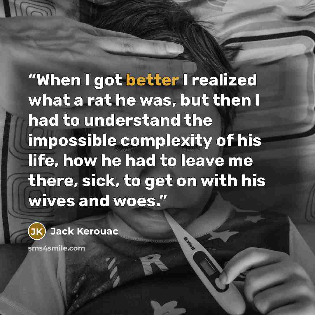 “When I got better I realized what a rat he was, but then I had to understand the impossible complexity of his life, how he had to leave me there, sick, to get on with his wives and woes.” quote by Jack Kerouac