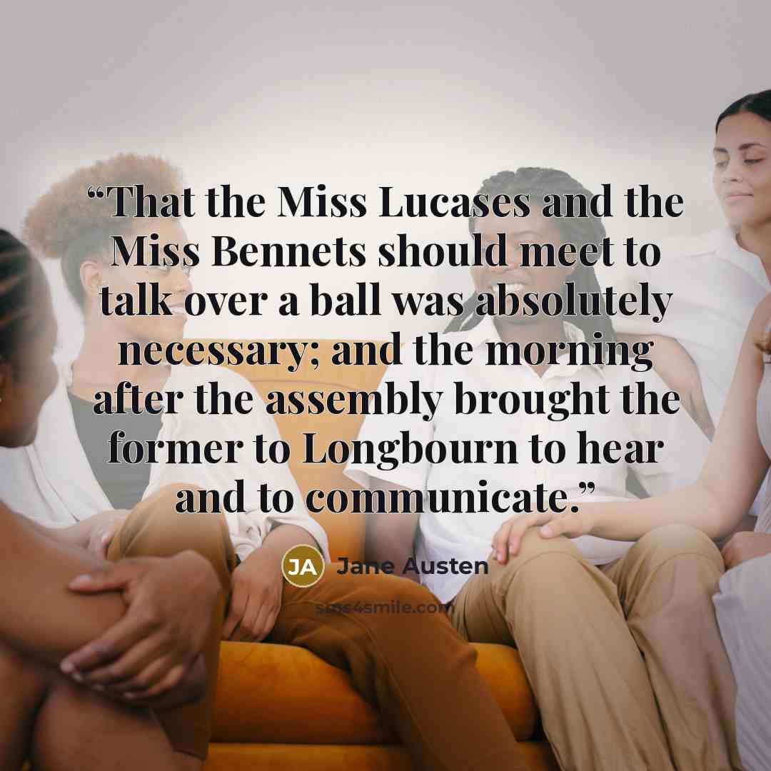 “That the Miss Lucases and the Miss Bennets should meet to talk over a ball was absolutely necessary; and the morning after the assembly brought the former to Longbourn to hear and to communicate.” quote by Jane Austen