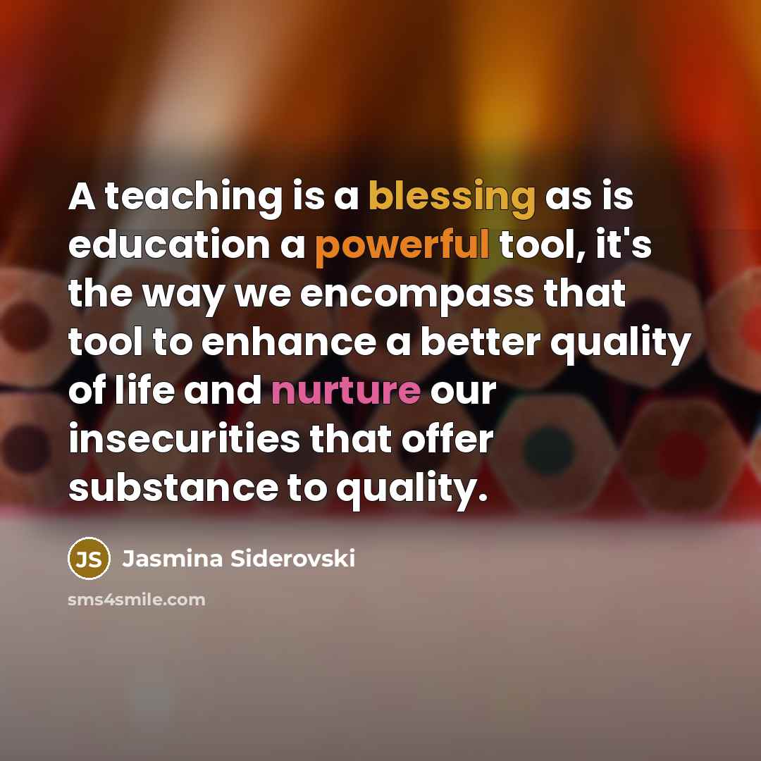 “A teaching is a blessing as is education a powerful tool, it's the way we encompass that tool to enhance a better quality of life and nurture our insecurities that offer substance to quality.” quote by Jasmina Siderovski