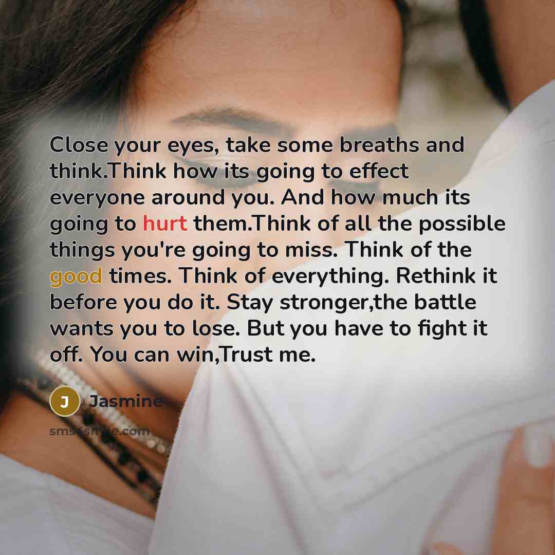 “Close your eyes, take some breaths and think.Think how its going to effect everyone around you. And how much its going to hurt them.Think of all the possible things you're going to miss. Think of the good times. Think of everything. Rethink it before you do it. Stay stronger,the battle wants you…” quote by Jasmine