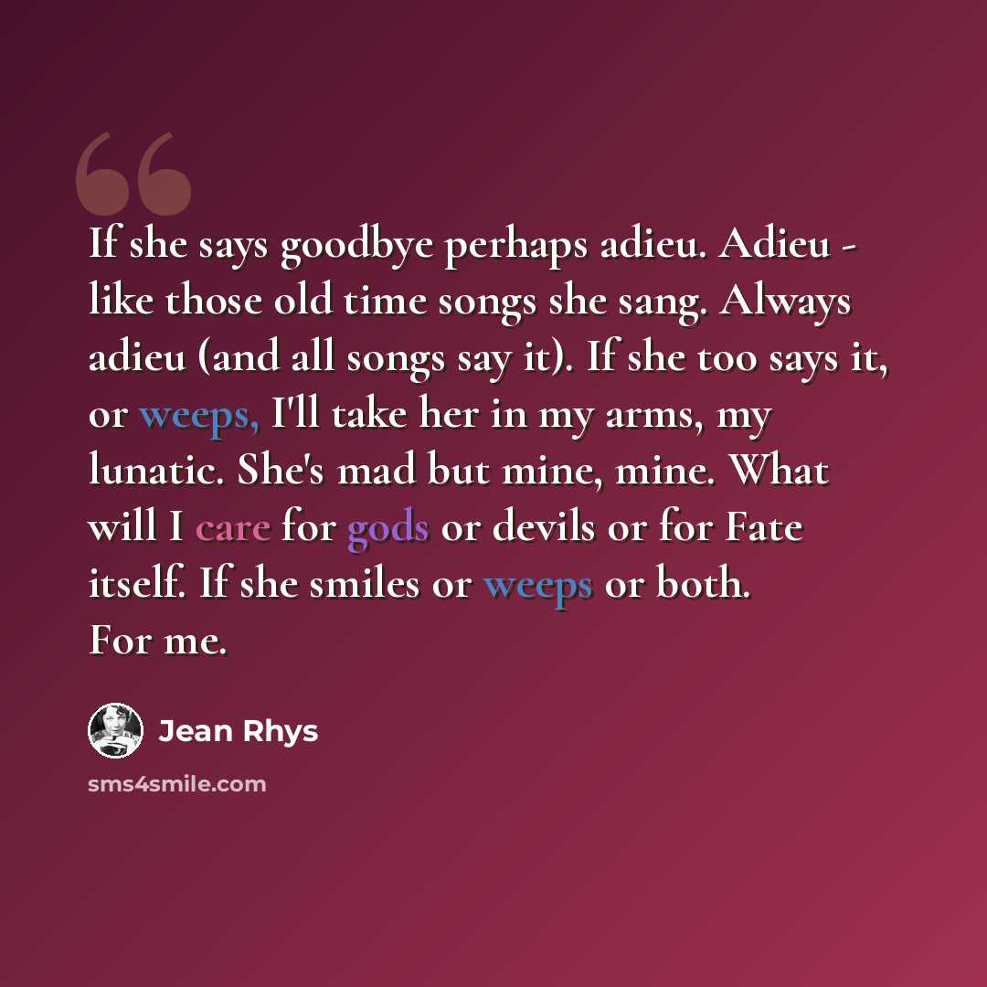 “If she says goodbye perhaps adieu. Adieu - like those old time songs she sang. Always adieu (and all songs say it). If she too says it, or weeps, I'll take her in my arms, my lunatic. She's mad but mine, mine. What will I care for gods or devils or for Fate itself. If she smiles or weeps or both…” quote by Jean Rhys