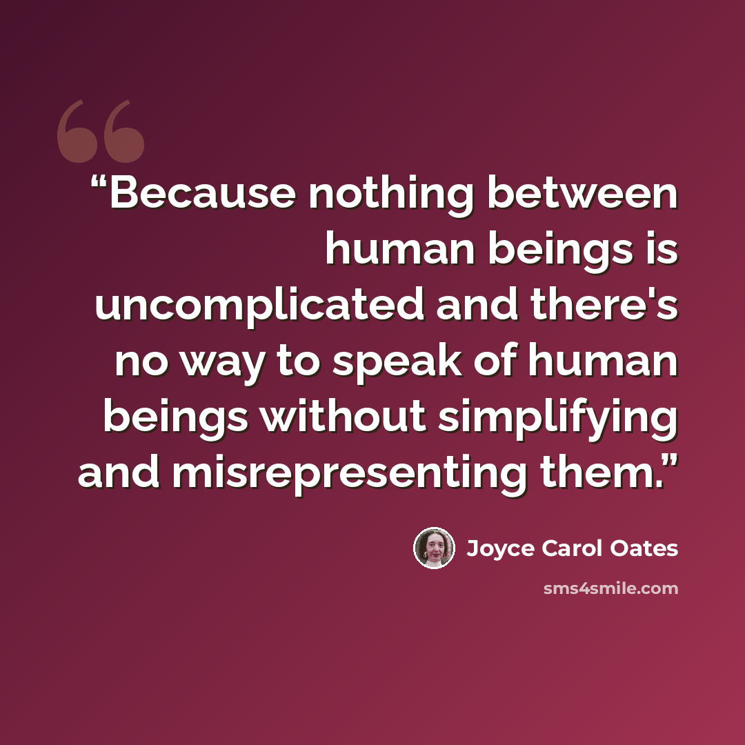 “Because nothing between human beings is uncomplicated and there's no way to speak of human beings without simplifying and misrepresenting them.” quote by Joyce Carol Oates