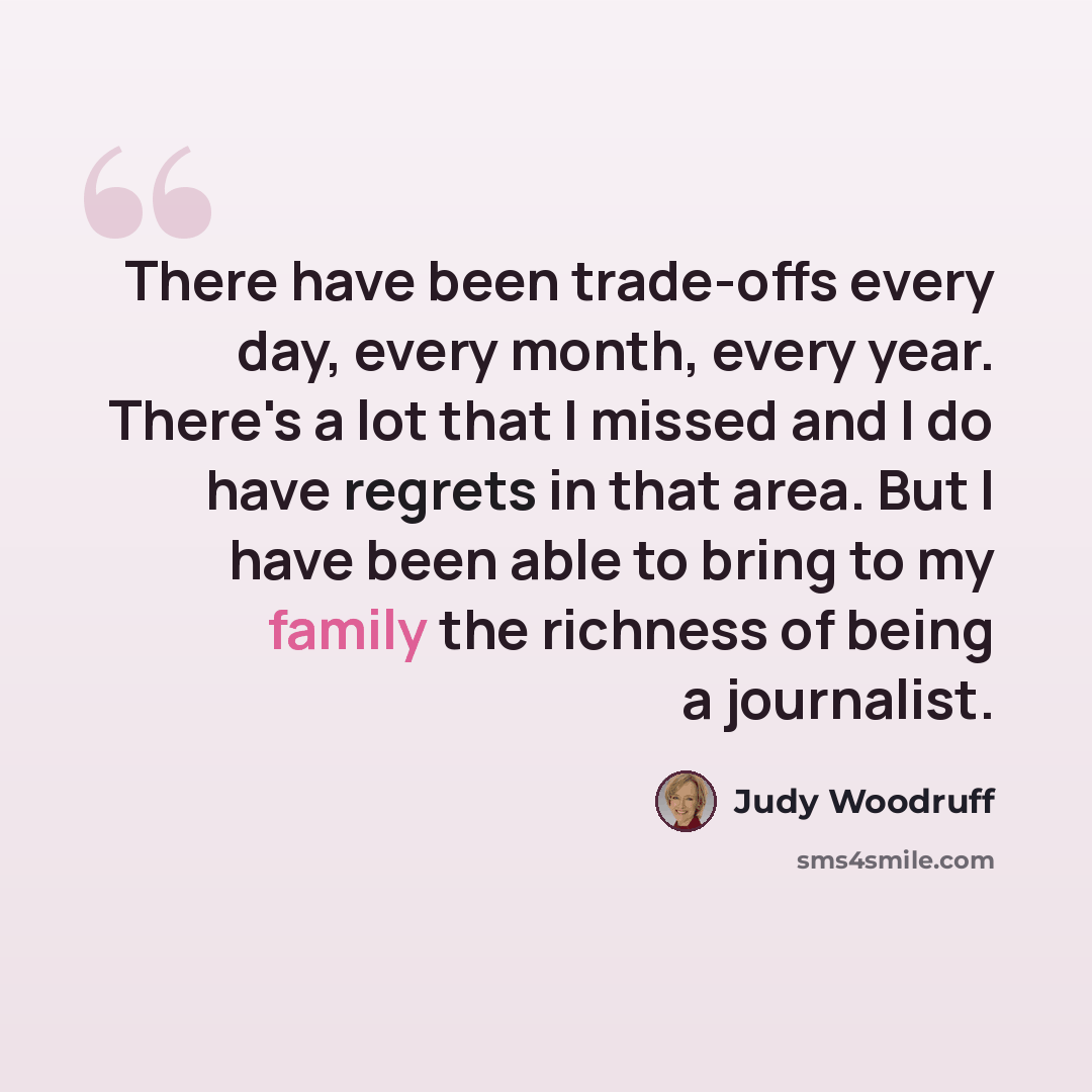 “There have been trade-offs every day, every month, every year. There's a lot that I missed and I do have regrets in that area. But I have been able to bring to my family the richness of being a journalist.” quote by Judy Woodruff