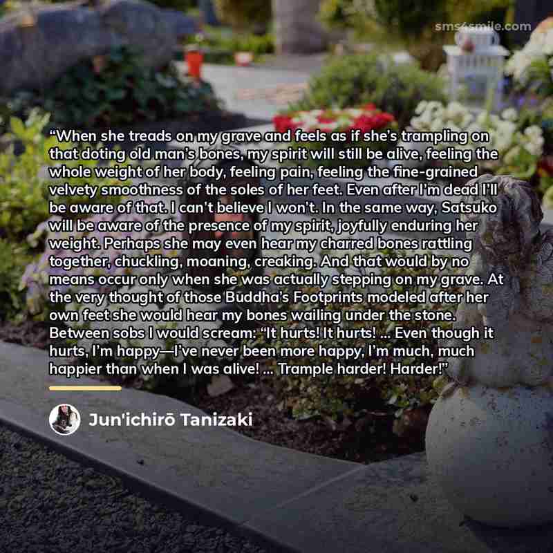 “When she treads on my grave and feels as if she’s trampling on that doting old man’s bones, my spirit will still be alive, feeling the whole weight of her body, feeling pain, feeling the fine-grained velvety smoothness of the soles of her feet. Even after I’m dead I’ll be aware of that. I can’t…” quote by Jun'ichirō Tanizaki