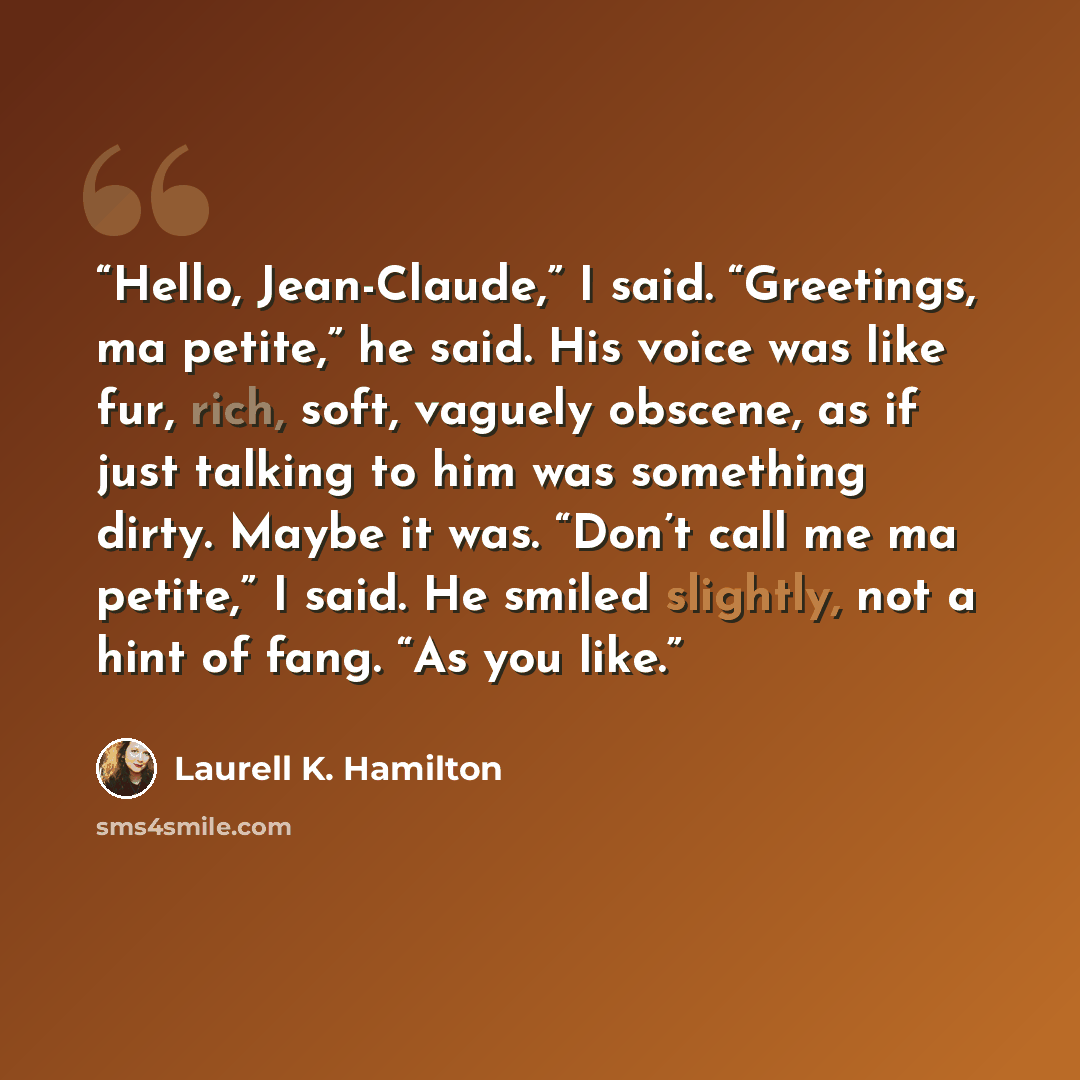 “Hello, Jean-Claude,” I said. “Greetings, ma petite,” he said. His voice was like fur, rich, soft, vaguely obscene, as if just talking to him was something dirty. Maybe it was. “Don’t call me ma petite,” I said. He smiled slightly, not a hint of fang. “As you like.” quote by Laurell K. Hamilton