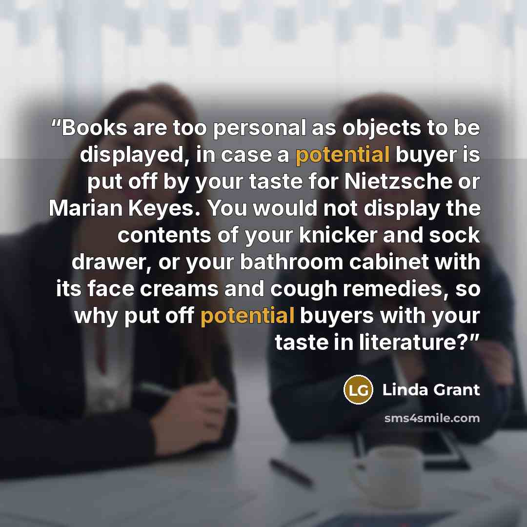 “Books are too personal as objects to be displayed, in case a potential buyer is put off by your taste for Nietzsche or Marian Keyes. You would not display the contents of your knicker and sock drawer, or your bathroom cabinet with its face creams and cough remedies, so why put off potential buyers…” quote by Linda Grant