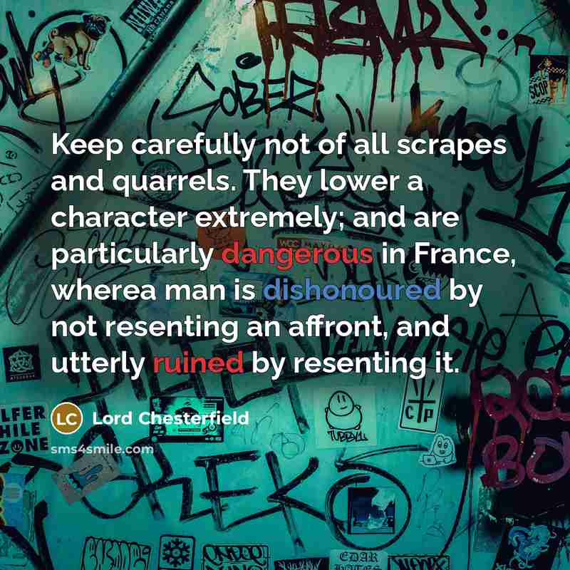 “Keep carefully not of all scrapes and quarrels. They lower a character extremely; and are particularly dangerous in France, wherea man is dishonoured by not resenting an affront, and utterly ruined by resenting it.” quote by Lord Chesterfield