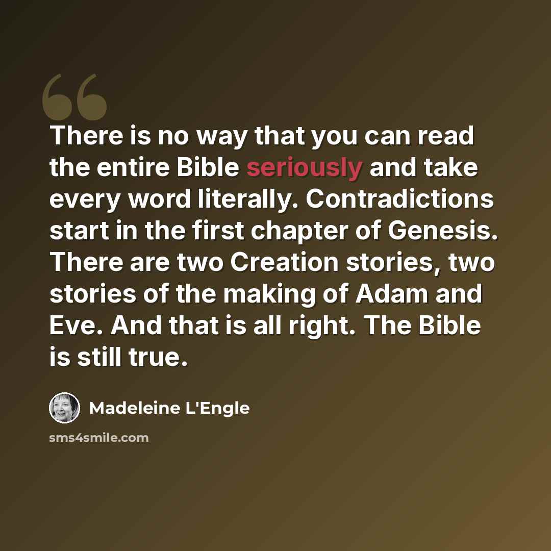 “There is no way that you can read the entire Bible seriously and take every word literally. Contradictions start in the first chapter of Genesis. There are two Creation stories, two stories of the making of Adam and Eve. And that is all right. The Bible is still true.” quote by Madeleine L'Engle