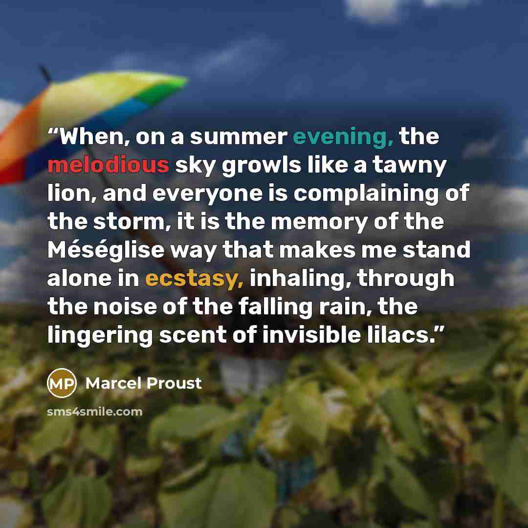 “When, on a summer evening, the melodious sky growls like a tawny lion, and everyone is complaining of the storm, it is the memory of the Méséglise way that makes me stand alone in ecstasy, inhaling, through the noise of the falling rain, the lingering scent of invisible lilacs.” quote by Marcel Proust