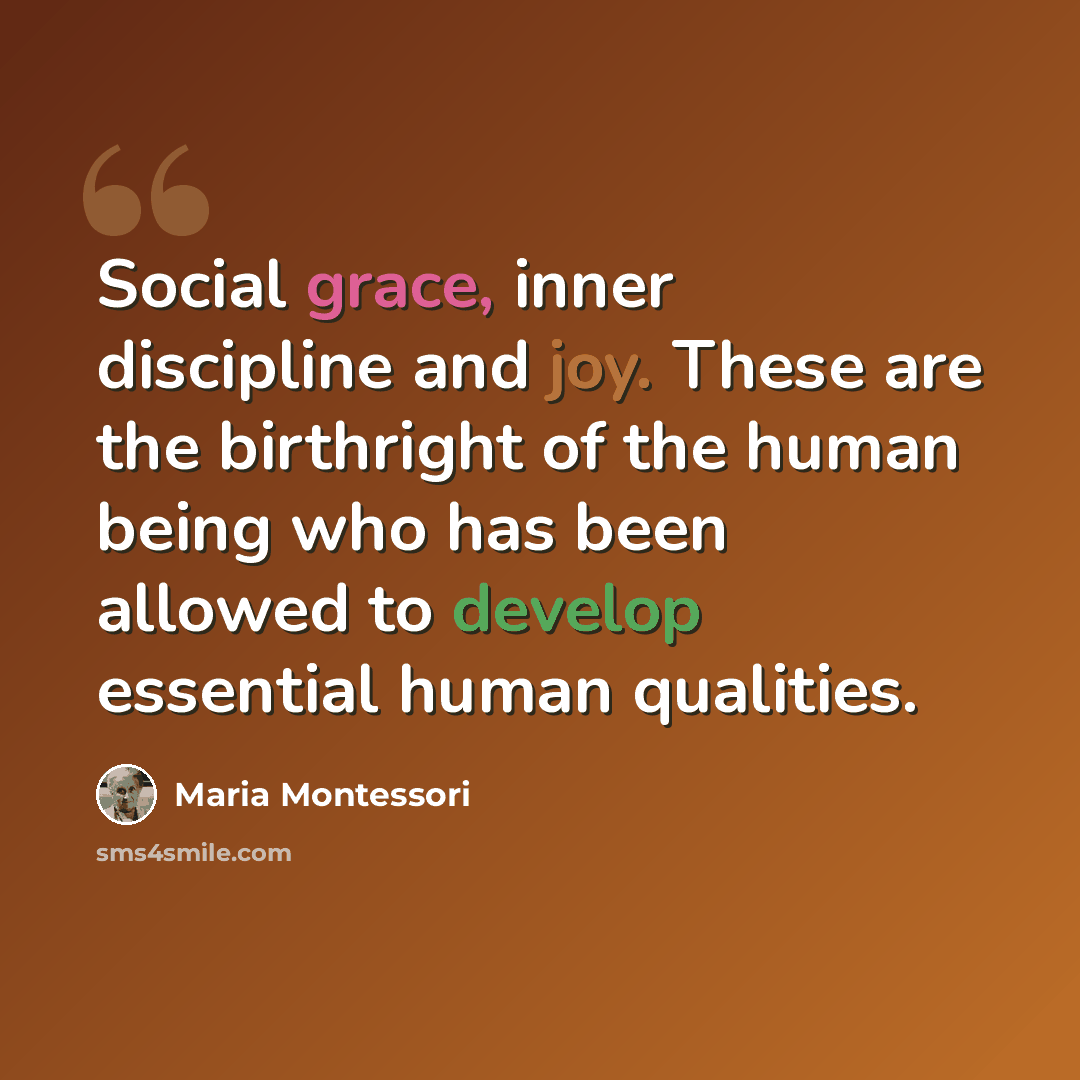 “Social grace, inner discipline and joy. These are the birthright of the human being who has been allowed to develop essential human qualities.” quote by Maria Montessori