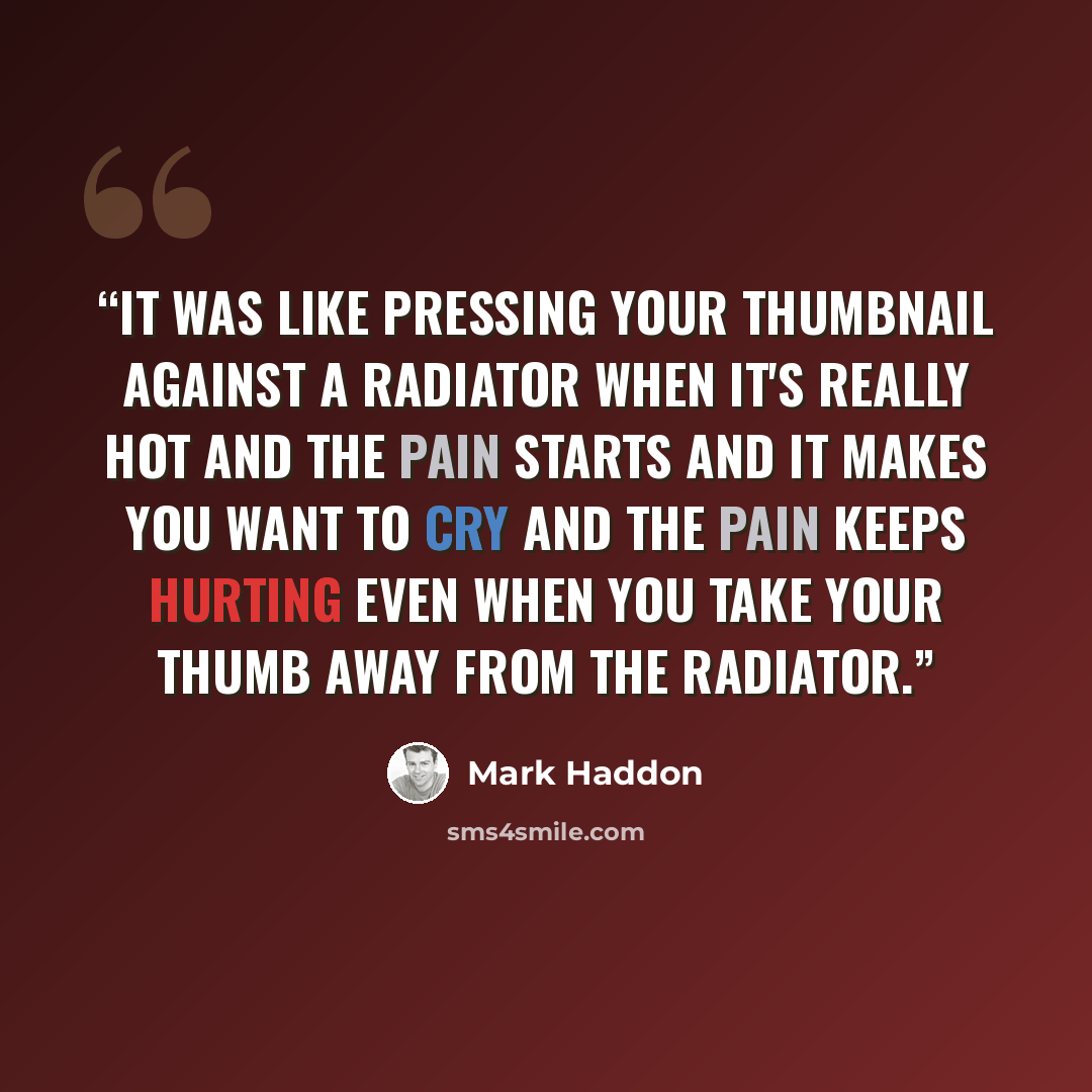 “It was like pressing your thumbnail against a radiator when it's really hot and the pain starts and it makes you want to cry and the pain keeps hurting even when you take your thumb away from the radiator.” quote by Mark Haddon
