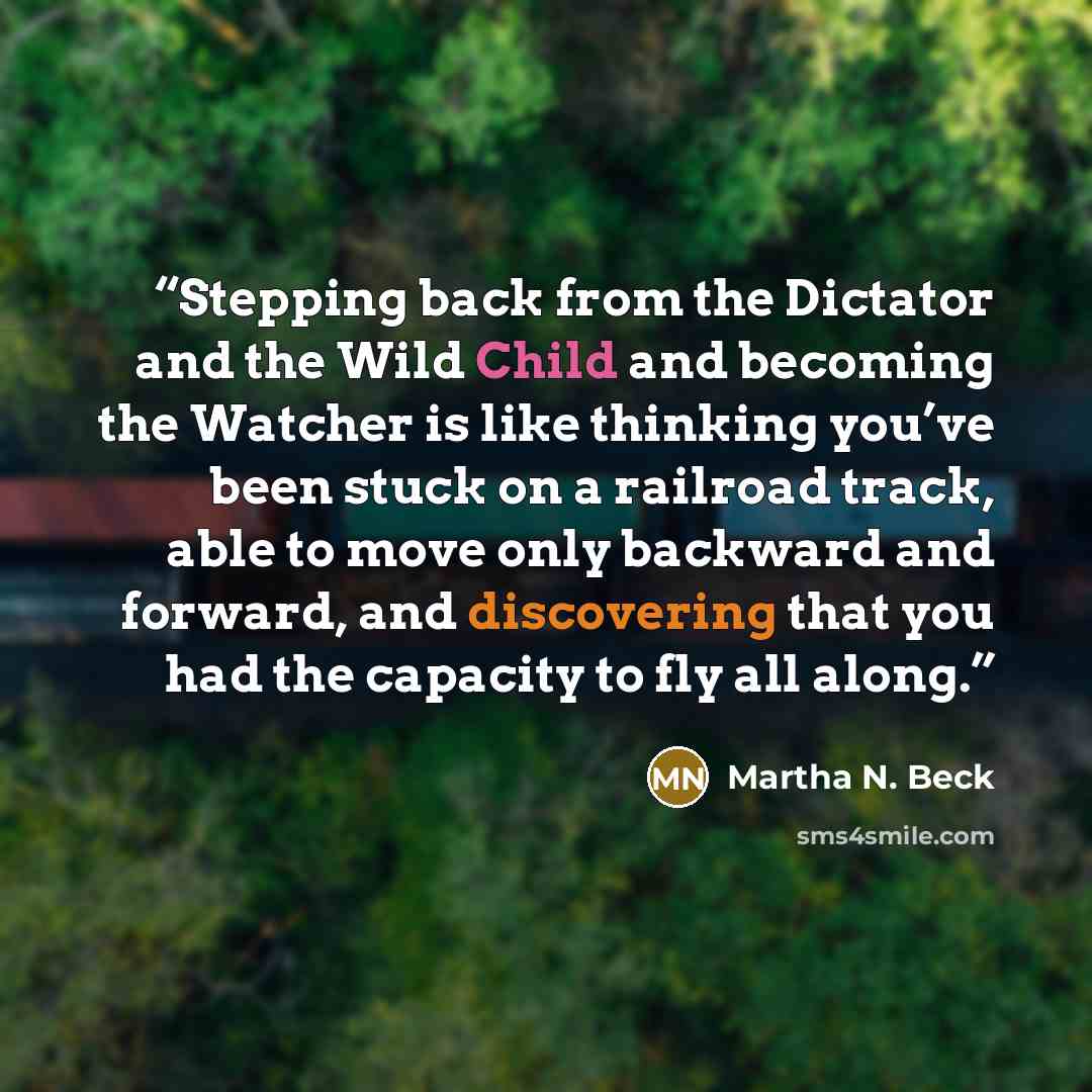 “Stepping back from the Dictator and the Wild Child and becoming the Watcher is like thinking you’ve been stuck on a railroad track, able to move only backward and forward, and discovering that you had the capacity to fly all along.” quote by Martha N. Beck