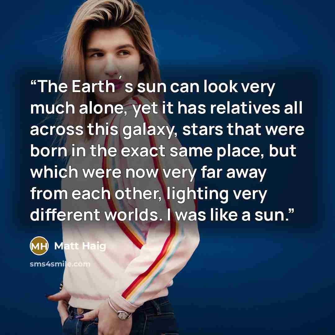 “The Earth´s sun can look very much alone, yet it has relatives all across this galaxy, stars that were born in the exact same place, but which were now very far away from each other, lighting very different worlds. I was like a sun.” quote by Matt Haig