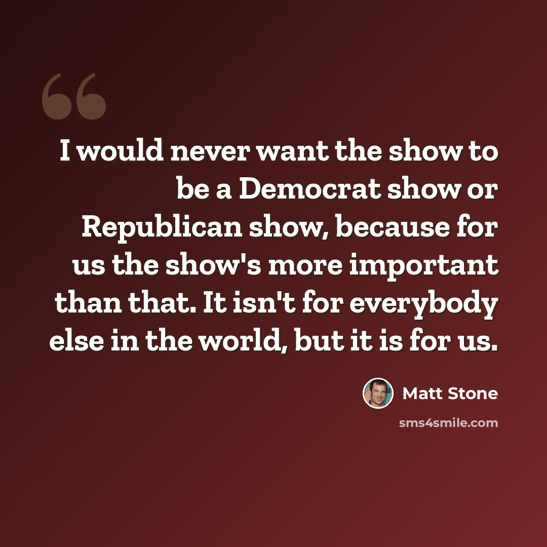 “I would never want the show to be a Democrat show or Republican show, because for us the show's more important than that. It isn't for everybody else in the world, but it is for us.” quote by Matt Stone