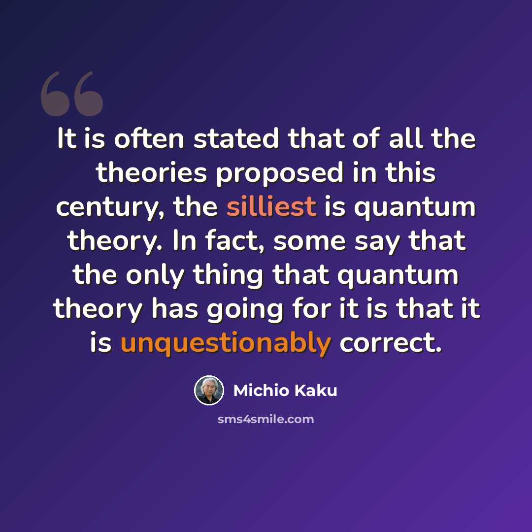 “It is often stated that of all the theories proposed in this century, the silliest is quantum theory. In fact, some say that the only thing that quantum theory has going for it is that it is unquestionably correct.” quote by Michio Kaku