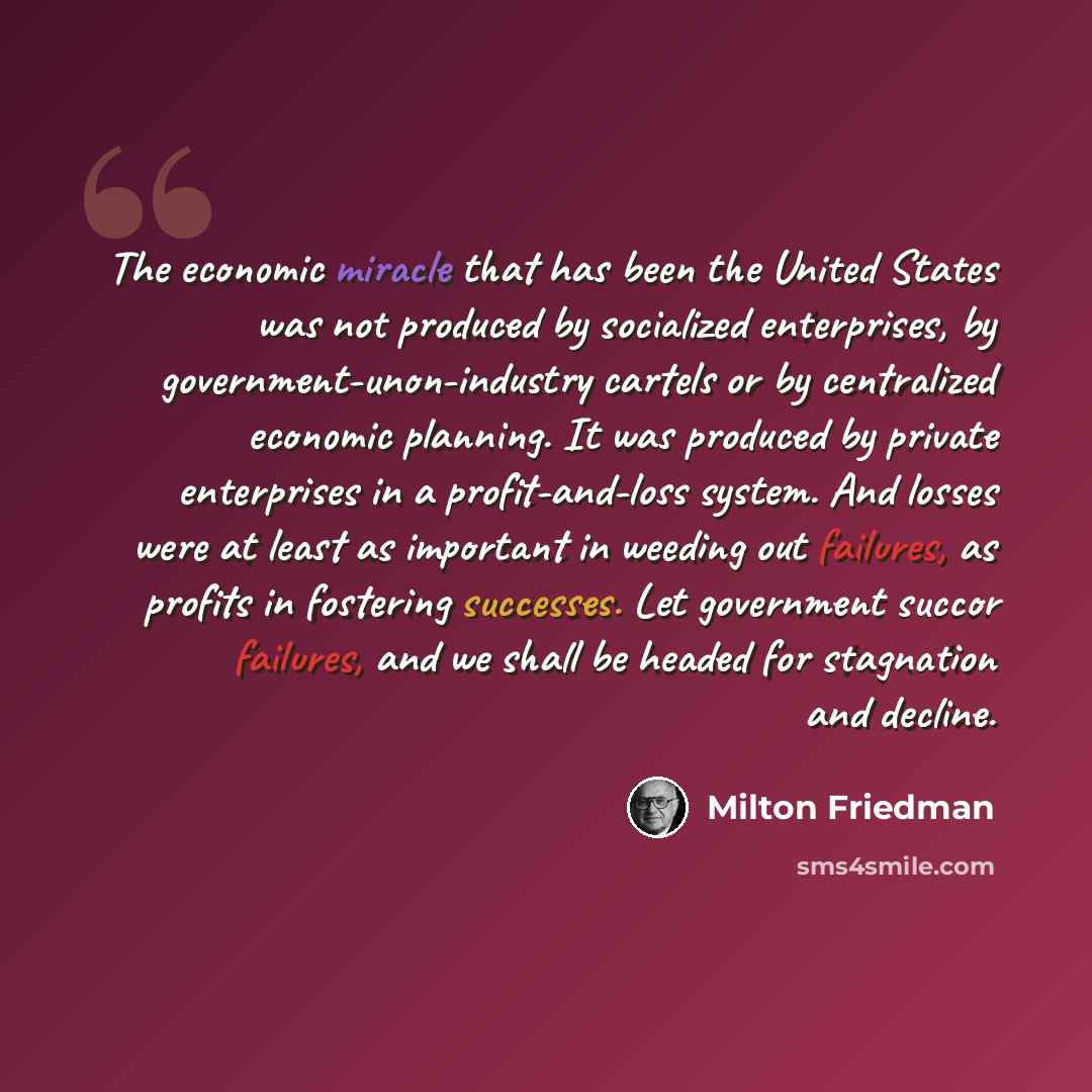 “The economic miracle that has been the United States was not produced by socialized enterprises, by government-unon-industry cartels or by centralized economic planning. It was produced by private enterprises in a profit-and-loss system. And losses were at least as important in weeding out…” quote by Milton Friedman