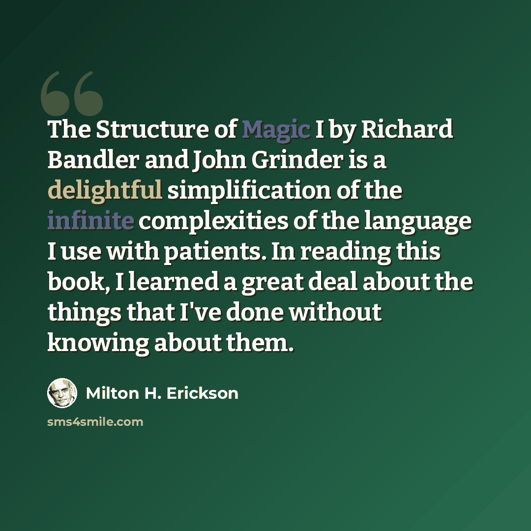 “The Structure of Magic I by Richard Bandler and John Grinder is a delightful simplification of the infinite complexities of the language I use with patients. In reading this book, I learned a great deal about the things that I've done without knowing about them.” quote by Milton H. Erickson