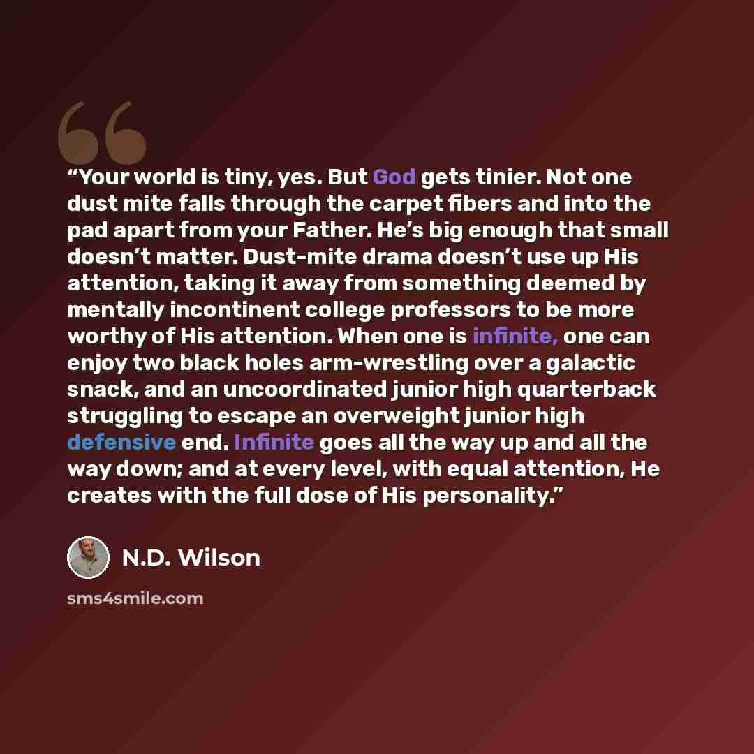 “Your world is tiny, yes. But God gets tinier. Not one dust mite falls through the carpet fibers and into the pad apart from your Father. He’s big enough that small doesn’t matter. Dust-mite drama doesn’t use up His attention, taking it away from something deemed by mentally incontinent college…” quote by N.D. Wilson