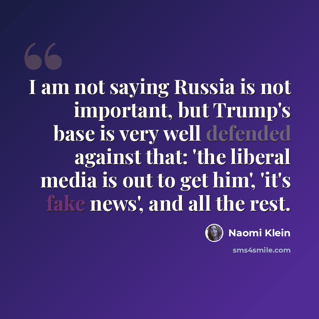 “I am not saying Russia is not important, but Trump's base is very well defended against that: 'the liberal media is out to get him', 'it's fake news', and all the rest.” quote by Naomi Klein