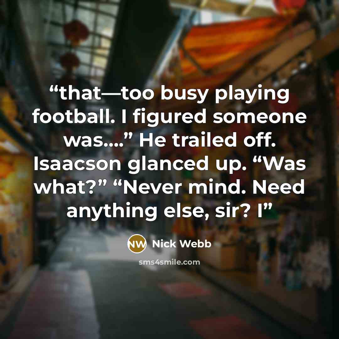 “that—too busy playing football. I figured someone was….” He trailed off. Isaacson glanced up. “Was what?” “Never mind. Need anything else, sir? I” quote by Nick Webb