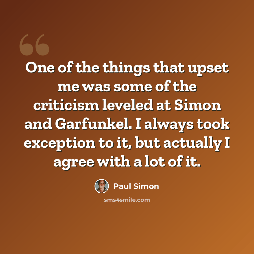 “One of the things that upset me was some of the criticism leveled at Simon and Garfunkel. I always took exception to it, but actually I agree with a lot of it.” quote by Paul Simon
