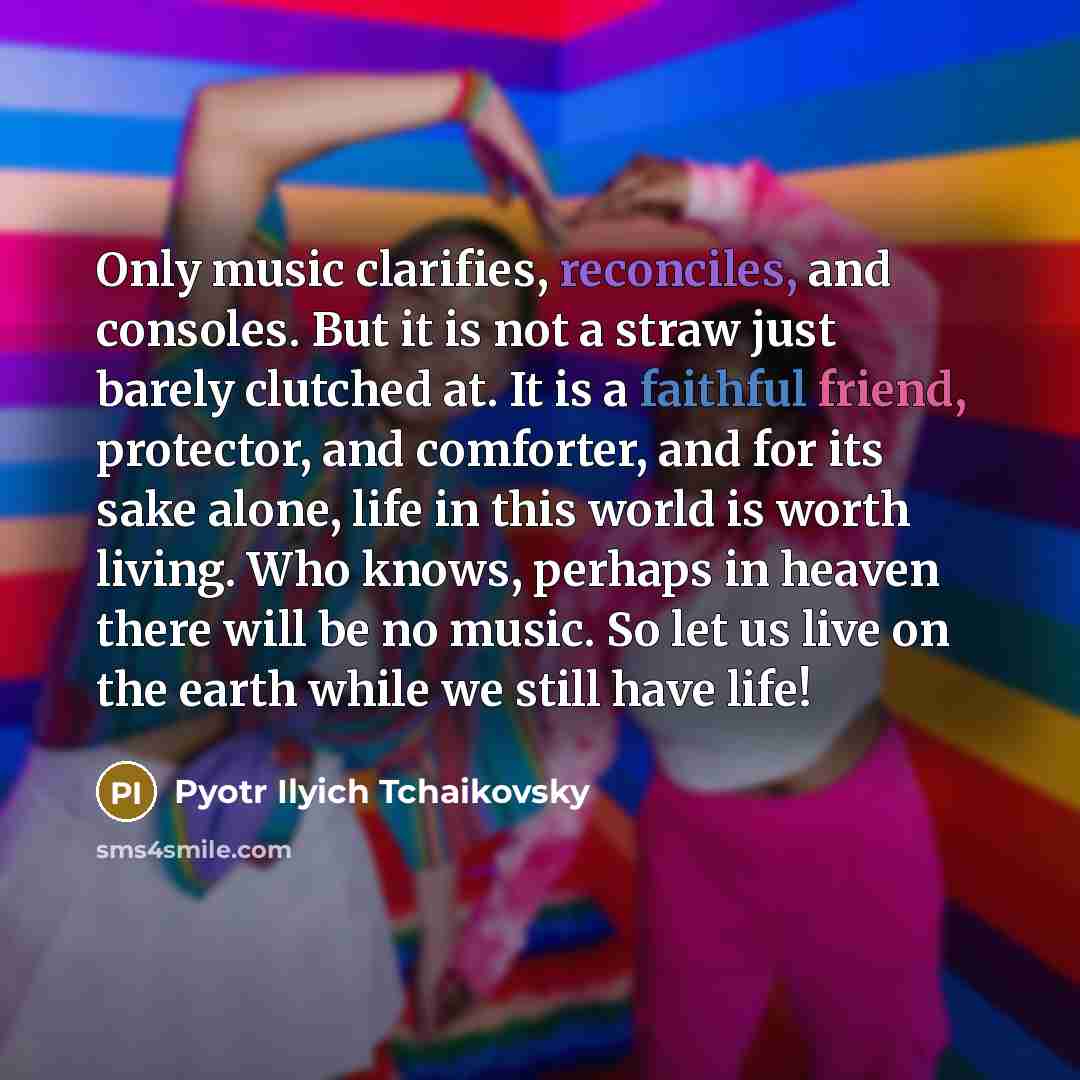 “Only music clarifies, reconciles, and consoles. But it is not a straw just barely clutched at. It is a faithful friend, protector, and comforter, and for its sake alone, life in this world is worth living. Who knows, perhaps in heaven there will be no music. So let us live on the earth while we…” quote by Pyotr Ilyich Tchaikovsky