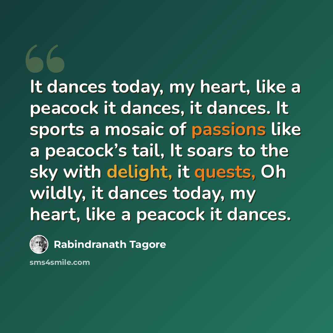 “It dances today, my heart, like a peacock it dances, it dances. It sports a mosaic of passions like a peacock’s tail, It soars to the sky with delight, it quests, Oh wildly, it dances today, my heart, like a peacock it dances.” quote by Rabindranath Tagore