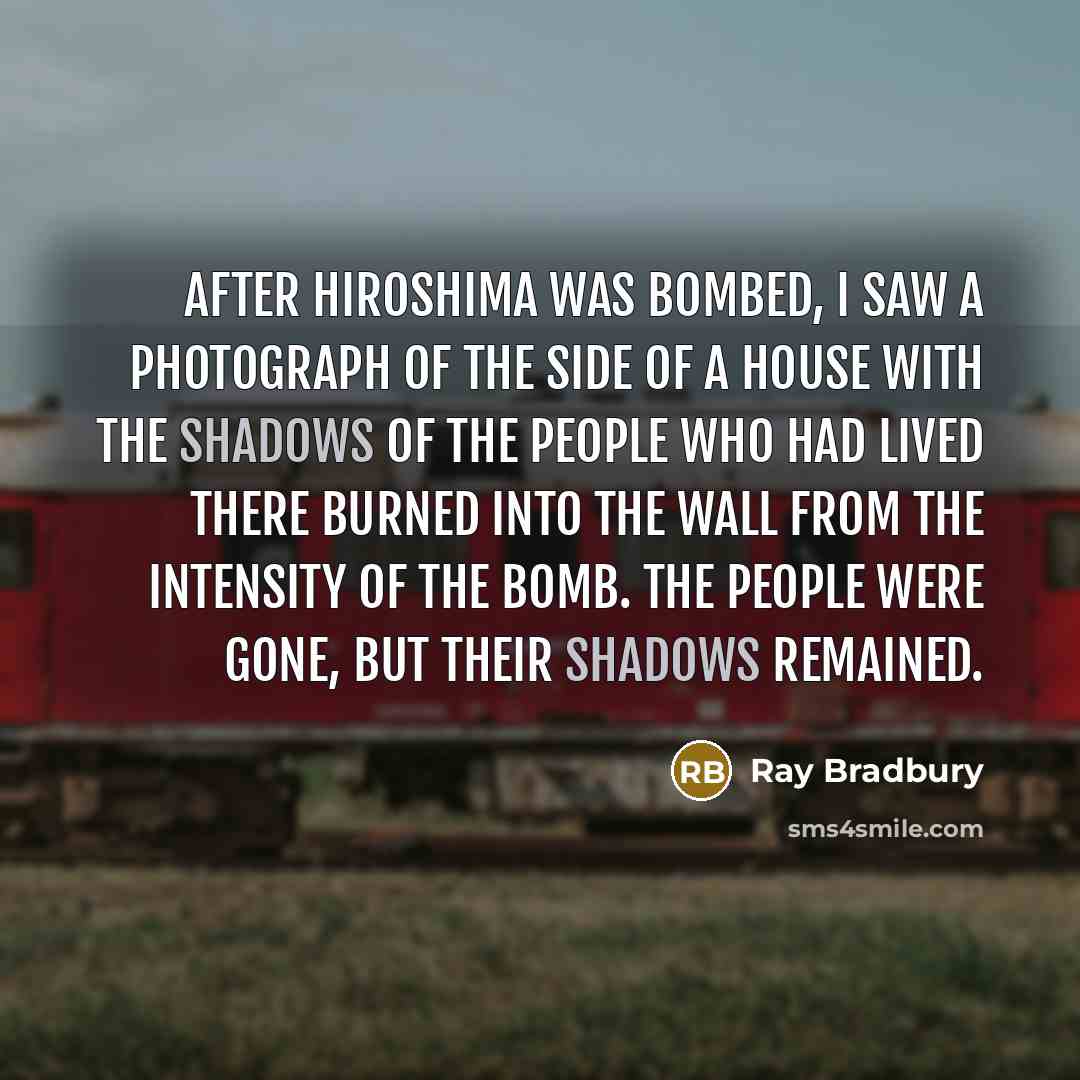 “After Hiroshima was bombed, I saw a photograph of the side of a house with the shadows of the people who had lived there burned into the wall from the intensity of the bomb. The people were gone, but their shadows remained.” quote by Ray Bradbury