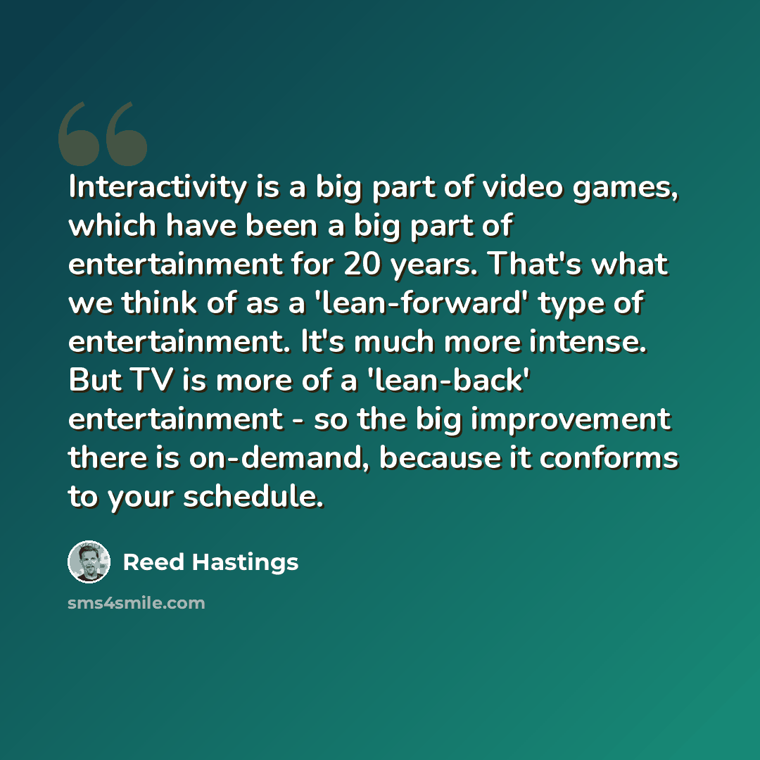 “Interactivity is a big part of video games, which have been a big part of entertainment for 20 years. That's what we think of as a 'lean-forward' type of entertainment. It's much more intense. But TV is more of a 'lean-back' entertainment - so the big improvement there is on-demand, because it…” quote by Reed Hastings